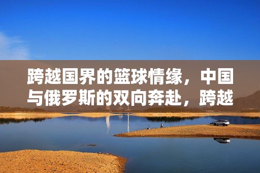 跨越国界的篮球情缘，中国与俄罗斯的双向奔赴，跨越国界的篮球情缘，中俄双向奔赴