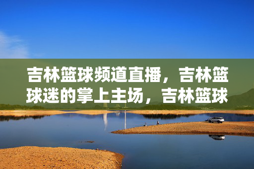 吉林篮球频道直播，吉林篮球迷的掌上主场，吉林篮球直播，篮球迷的掌上主场