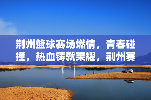 荆州篮球赛场燃情，青春碰撞，热血铸就荣耀，荆州赛场青春燃，热血碰撞铸荣耀