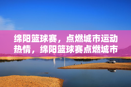 绵阳篮球赛，点燃城市运动热情，绵阳篮球赛点燃城市运动热情