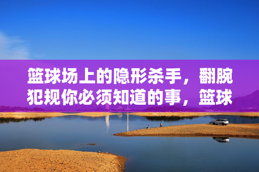 篮球场上的隐形杀手，翻腕犯规你必须知道的事，篮球场隐形杀手，翻腕犯规你必须知道