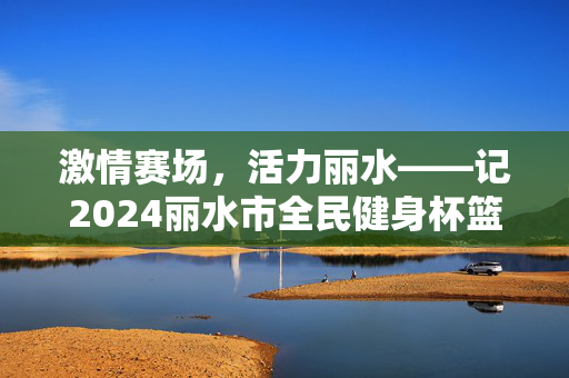 激情赛场，活力丽水——记2024丽水市全民健身杯篮球联赛，激情赛场，活力丽水——2024丽水市全民健身杯篮球联赛