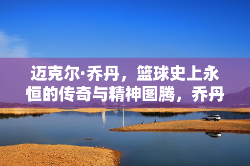 迈克尔·乔丹，篮球史上永恒的传奇与精神图腾，乔丹，篮球永恒传奇与精神图腾