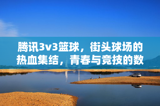 腾讯3v3篮球，街头球场的热血集结，青春与竞技的数字狂欢，街头3v3篮球，腾讯热血青春的数字狂欢
