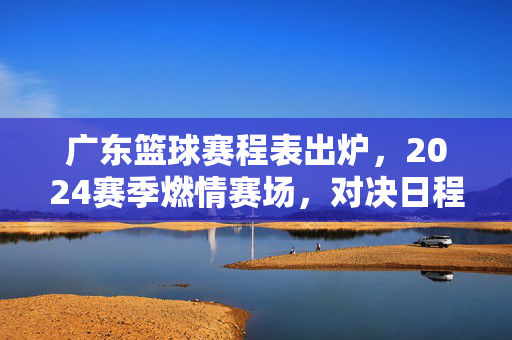 广东篮球赛程表出炉，2024赛季燃情赛场，对决日程全解析