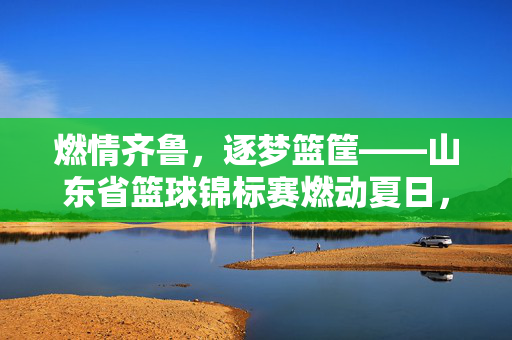 燃情齐鲁，逐梦篮筐——山东省篮球锦标赛燃动夏日，燃情齐鲁逐梦篮筐 山东省篮球锦标赛燃动夏日