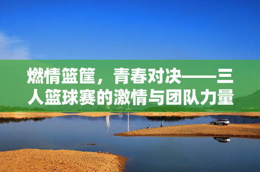 燃情篮筐，青春对决——三人篮球赛的激情与团队力量，三人篮球赛，青春与团队的激情对决