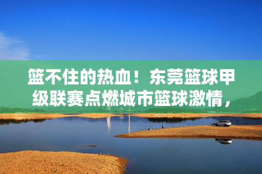 篮不住的热血！东莞篮球甲级联赛点燃城市篮球激情，篮不住的热血！东莞篮球甲级联赛点燃城市篮球激情