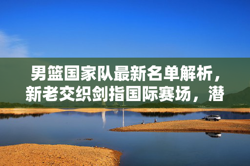男篮国家队最新名单解析，新老交织剑指国际赛场，潜力与挑战并存，男篮最新名单，新老交织剑指国际，潜力挑战并存
