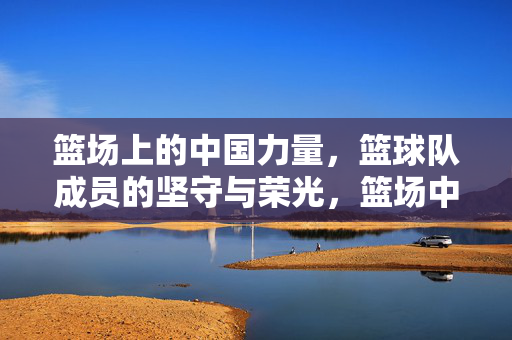 篮场上的中国力量，篮球队成员的坚守与荣光，篮场中国力量，坚守与荣光