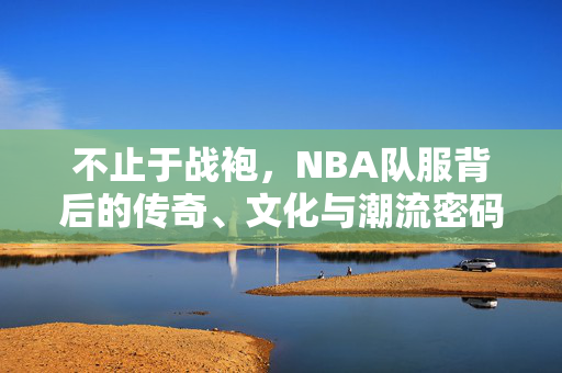 不止于战袍，NBA队服背后的传奇、文化与潮流密码，不止于战袍，NBA队服的传奇、文化与潮流密码