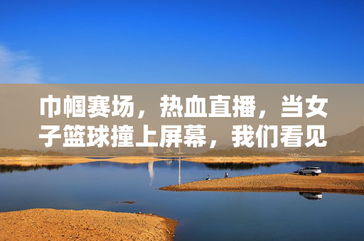 巾帼赛场，热血直播，当女子篮球撞上屏幕，我们看见的不仅是比分，巾帼赛场热血直播，女子篮球撞上屏幕，不止是比分