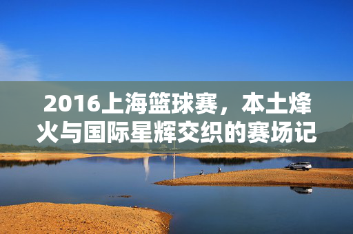 2016上海篮球赛,本土烽火与国际星辉交织的赛场记忆,2016上海篮球赛,本土烽火与国际星辉交织的赛场记忆