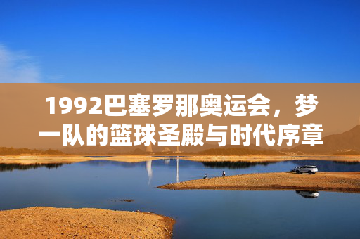 1992巴塞罗那奥运会，梦一队的篮球圣殿与时代序章，1992巴塞罗那奥运会，梦一队的篮球圣殿与时代序章