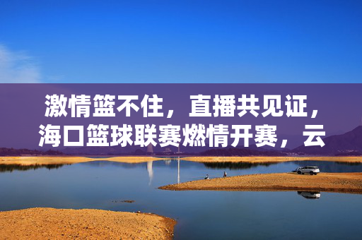激情篮不住，直播共见证，海口篮球联赛燃情开赛，云端对决引爆全城，海口篮球联赛燃情开赛 直播云端对决引爆全城