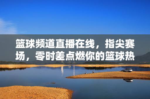 篮球频道直播在线,指尖赛场,零时差点燃你的篮球热血,指尖零时差直播,篮球热血全开