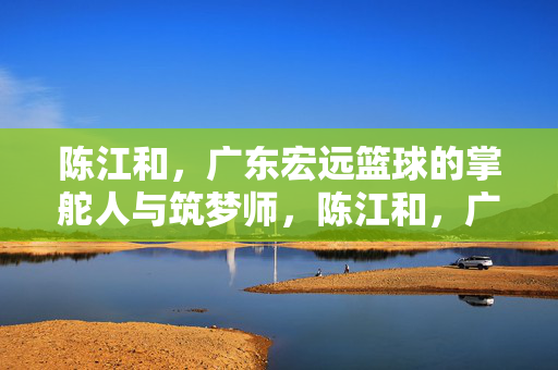 陈江和，广东宏远篮球的掌舵人与筑梦师，陈江和，广东宏远篮球的掌舵人与筑梦师