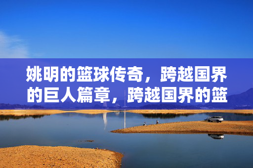 姚明的篮球传奇，跨越国界的巨人篇章，跨越国界的篮球巨人传奇