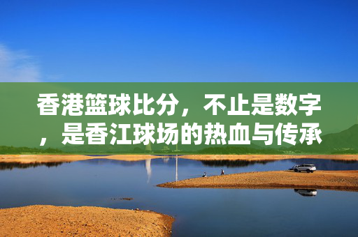 香港篮球比分，不止是数字，是香江球场的热血与传承，香港篮球比分，数字背后，是香江球场的热血与传承