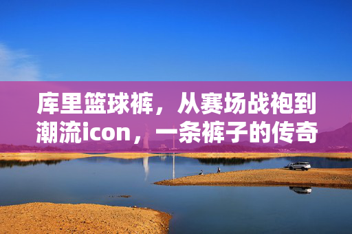 库里篮球裤，从赛场战袍到潮流icon，一条裤子的传奇叙事，库里篮球裤，从赛场战袍到潮流icon的传奇叙事