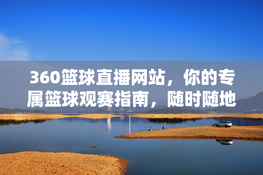 360篮球直播网站，你的专属篮球观赛指南，随时随地畅享热血赛场，360篮球直播，专属观赛指南，随时随地畅享热血赛场