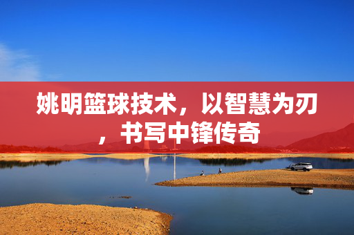 姚明篮球技术，以智慧为刃，书写中锋传奇