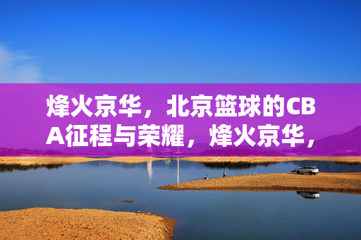 烽火京华，北京篮球的CBA征程与荣耀，烽火京华，北京篮球的CBA征程与荣耀