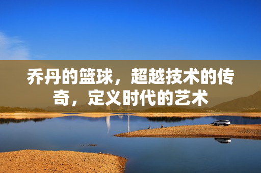 乔丹的篮球，超越技术的传奇，定义时代的艺术