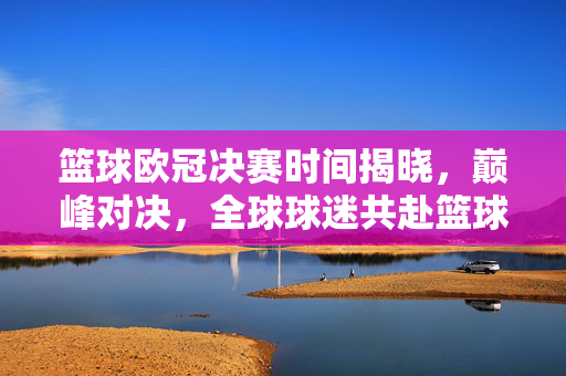 篮球欧冠决赛时间揭晓，巅峰对决，全球球迷共赴篮球盛宴！