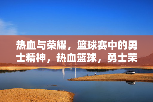 热血与荣耀，篮球赛中的勇士精神，热血篮球，勇士荣耀