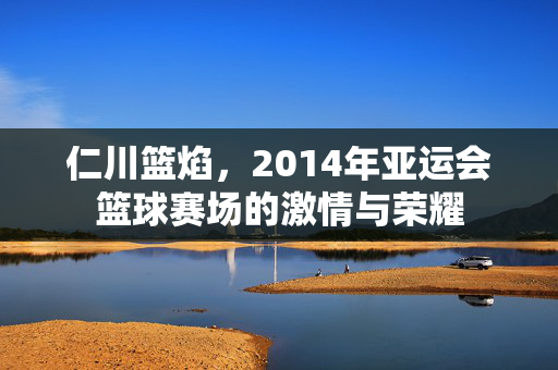 仁川篮焰，2014年亚运会篮球赛场的激情与荣耀