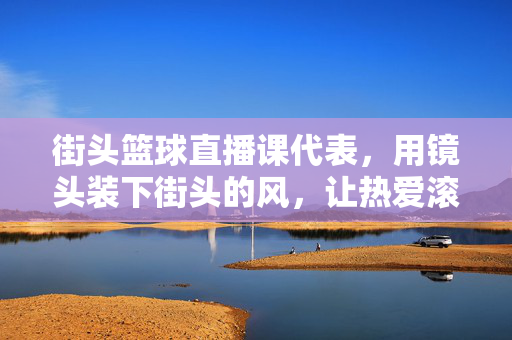 街头篮球直播课代表，用镜头装下街头的风，让热爱滚烫成光