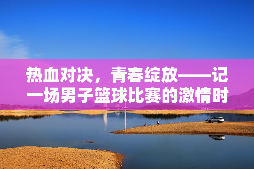 热血对决，青春绽放——记一场男子篮球比赛的激情时刻