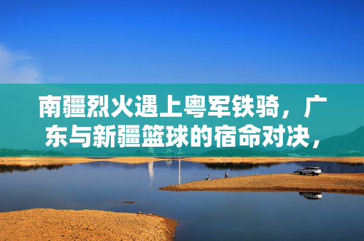 南疆烈火遇上粤军铁骑，广东与新疆篮球的宿命对决，南疆烈火遇上粤军铁骑，宿命对决