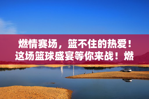 燃情赛场，篮不住的热爱！这场篮球盛宴等你来战！燃情赛场，篮不住的热爱
