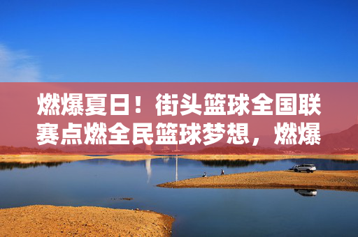 燃爆夏日！街头篮球全国联赛点燃全民篮球梦想，燃爆夏日！街头篮球全国联赛点燃全民篮球梦想