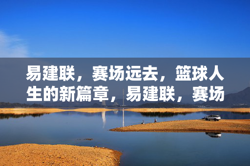 易建联，赛场远去，篮球人生的新篇章，易建联，赛场远去，篮球人生新篇