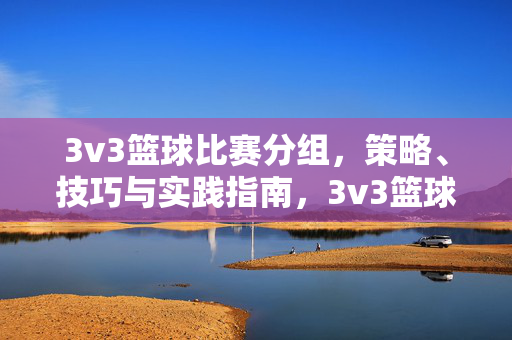 3v3篮球比赛分组，策略、技巧与实践指南，3v3篮球比赛分组、策略、技巧与实践指南