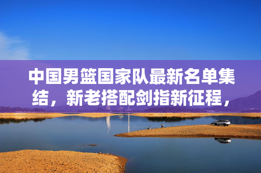 中国男篮国家队最新名单集结，新老搭配剑指新征程，中国男篮最新名单集结，新老搭配剑指新征程