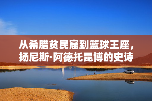 从希腊贫民窟到篮球王座，扬尼斯·阿德托昆博的史诗之路，从希腊贫民窟到篮球王座，扬尼斯的史诗之路