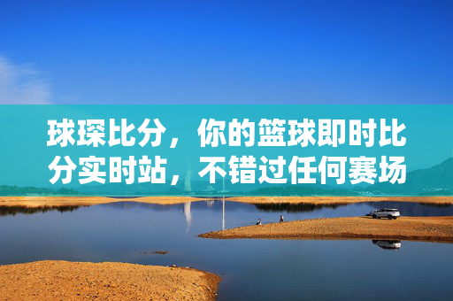 球琛比分，你的篮球即时比分实时站，不错过任何赛场热血瞬间，球琛比分，实时篮球比分站，不错过赛场热血瞬间