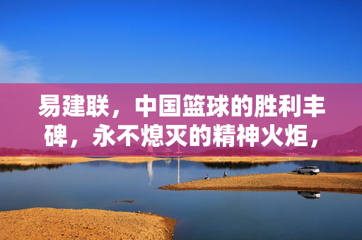 易建联，中国篮球的胜利丰碑，永不熄灭的精神火炬，易建联，中国篮球的不朽丰碑与精神火炬