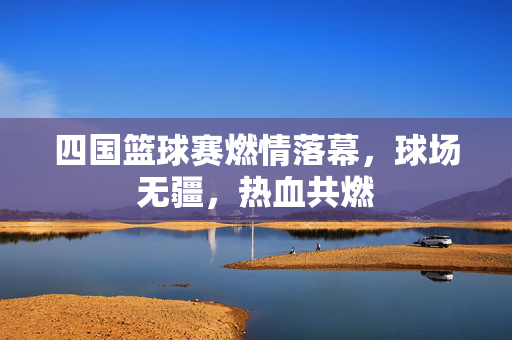 四国篮球赛燃情落幕，球场无疆，热血共燃