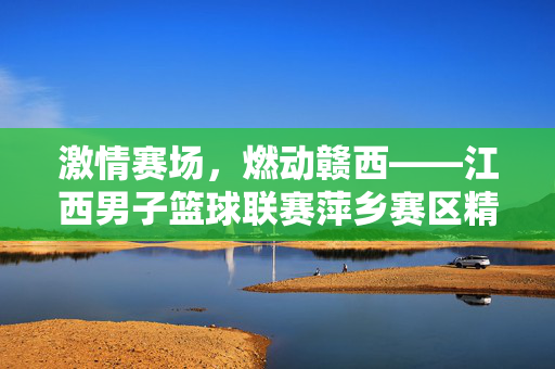 激情赛场，燃动赣西——江西男子篮球联赛萍乡赛区精彩纪实