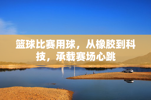 篮球比赛用球，从橡胶到科技，承载赛场心跳