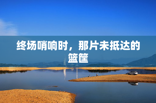 终场哨响时，那片未抵达的篮筐