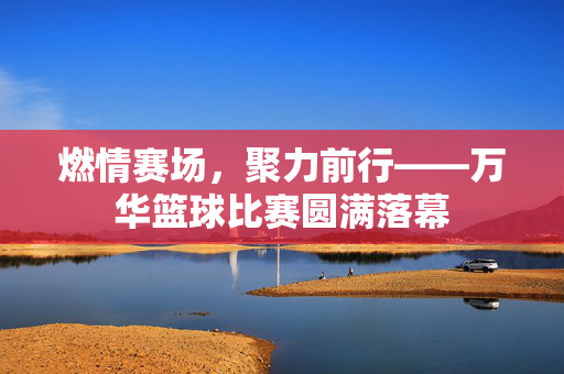 燃情赛场，聚力前行——万华篮球比赛圆满落幕