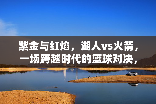 紫金与红焰，湖人vs火箭，一场跨越时代的篮球对决，跨越时代的紫金红焰，湖火对决