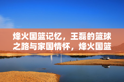 烽火国篮记忆，王磊的篮球之路与家国情怀，烽火国篮记忆，王磊的篮球家国情怀