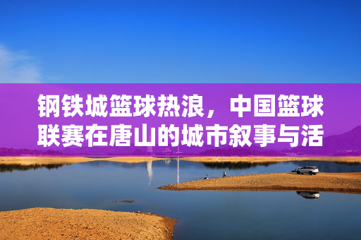 钢铁城篮球热浪，中国篮球联赛在唐山的城市叙事与活力绽放，钢铁城篮球热浪，中国篮球联赛唐山叙事与活力绽放
